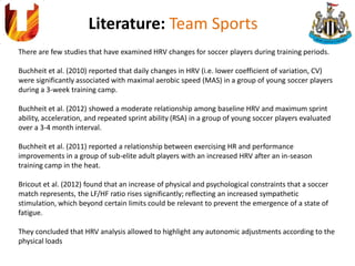Literature: Team Sports
There are few studies that have examined HRV changes for soccer players during training periods.
Buchheit et al. (2010) reported that daily changes in HRV (i.e. lower coefficient of variation, CV)
were significantly associated with maximal aerobic speed (MAS) in a group of young soccer players
during a 3-week training camp.
Buchheit et al. (2012) showed a moderate relationship among baseline HRV and maximum sprint
ability, acceleration, and repeated sprint ability (RSA) in a group of young soccer players evaluated
over a 3-4 month interval.
Buchheit et al. (2011) reported a relationship between exercising HR and performance
improvements in a group of sub-elite adult players with an increased HRV after an in-season
training camp in the heat.
Bricout et al. (2012) found that an increase of physical and psychological constraints that a soccer
match represents, the LF/HF ratio rises significantly; reflecting an increased sympathetic
stimulation, which beyond certain limits could be relevant to prevent the emergence of a state of
fatigue.
They concluded that HRV analysis allowed to highlight any autonomic adjustments according to the
physical loads
 