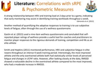 Literature: Correlations with sRPE
& Psychometric Measures
A strong relationship between HRV and training load at 2 days prior to a game, indicating
that early monitoring may assist in identifying training workloads throughout a week.
Edmonds et al. (2012)
Another method of quantifying the adaptive responses to training is to use subjective
levels of fatigue, often through the use of a wellness questionnaire.
Gastin et al. (2013) used a nine-item wellness questionnaire and concluded that self-
reported player ratings of wellness provide a useful tool for coaches and practitioners to
monitor player responses to the rigorous demands of training, competition and life as an
elite athlete
Smith and Hopkins (2011) monitored performance, HRV and subjective fatigue in elite
rowers throughout an intense 4-week training period. Interestingly, the most improved
athlete and the only overtrained athlete both had statistically similar levels of perceived
fatigue and changes in LF/HF ratio. However, after looking closely at the data, RMSSD
showed a noticeable decline in the overtrained athlete compared to the most improved,
who had a moderate increase in RMSSD.
 