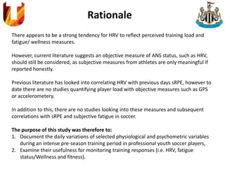 Rationale
There appears to be a strong tendency for HRV to reflect perceived training load and
fatigue/ wellness measures.
However, current literature suggests an objective measure of ANS status, such as HRV,
should still be considered, as subjective measures from athletes are only meaningful if
reported honestly.
Previous literature has looked into correlating HRV with previous days sRPE, however to
date there are no studies quantifying player load with objective measures such as GPS
or accelerometery.
In addition to this, there are no studies looking into these measures and subsequent
correlations with sRPE and subjective fatigue in soccer.
The purpose of this study was therefore to:
1. Document the daily variations of selected physiological and psychometric variables
during an intense pre-season training period in professional youth soccer players,
2. Examine their usefulness for monitoring training responses (i.e. HRV, fatigue
status/Wellness and fitness).
 