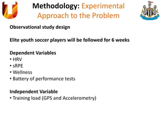 Methodology: Experimental
Approach to the Problem
Observational study design
Elite youth soccer players will be followed for 6 weeks
Dependent Variables
• HRV
• sRPE
• Wellness
• Battery of performance tests
Independent Variable
• Training load (GPS and Accelerometry)
 