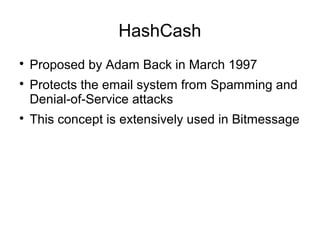 HashCash

Proposed by Adam Back in March 1997

Protects the email system from Spamming and
Denial-of-Service attacks

This concept is extensively used in Bitmessage
 