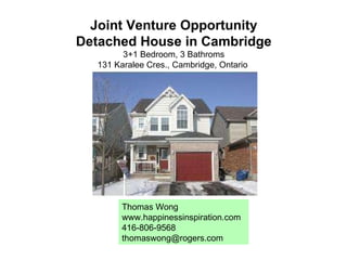Joint Venture Opportunity Detached House in Cambridge 3+1 Bedroom, 3 Bathroms 131 Karalee Cres., Cambridge, Ontario  Thomas Wong www.happinessinspiration.com 416-806-9568 [email_address] 