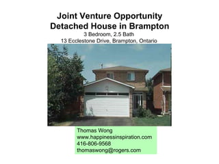 Joint Venture Opportunity Detached House in Brampton 3 Bedroom, 2.5 Bath  13 Ecclestone Drive, Brampton, Ontario  Thomas Wong www.happinessinspiration.com 416-806-9568 [email_address] 
