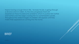 Noel is having a rough time in life, he loses his job, is going through
a divorce and is in debt. As the story progresses Noel will
experience these troublesome problems which in pushes him further
and further over the edge causing him to contemplate suicide,
throughout the ordeal images of children will appear until they
make their appearance coming into the home.

BRIEF
M2153961

 