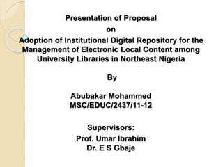 Presentation of Proposal
on
Adoption of Institutional Digital Repository for the
Management of Electronic Local Content among
University Libraries in Northeast Nigeria
By
Abubakar Mohammed
MSC/EDUC/2437/11-12
Supervisors:
Prof. Umar Ibrahim
Dr. E S Gbaje
 
