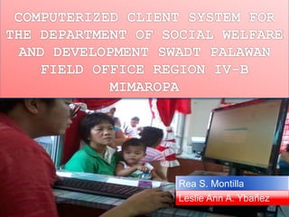 COMPUTERIZED CLIENT SYSTEM FOR 
THE DEPARTMENT OF SOCIAL WELFARE 
AND DEVELOPMENT SWADT PALAWAN 
FIELD OFFICE REGION IV-B 
MIMAROPA 
Rea S. Montilla 
Leslie Ann A. Ybañez 
 