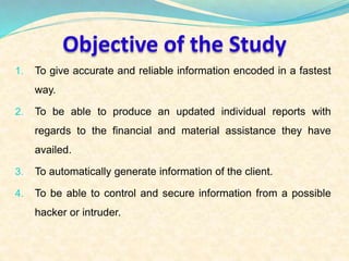 Objective of the Study 
1. To give accurate and reliable information encoded in a fastest 
way. 
2. To be able to produce an updated individual reports with 
regards to the financial and material assistance they have 
availed. 
3. To automatically generate information of the client. 
4. To be able to control and secure information from a possible 
hacker or intruder. 
 