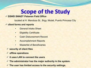 Scope of the Study 
 DSWD SWADT Palawan Field Office 
located at H. Mendoza St., Brgy. Model, Puerto Princesa City 
 client forms and reports 
• General Intake Sheet 
• Eligibility Certificate 
• Cash Disbursement Record 
• Accomplishment Reports 
• Masterlist of Beneficiaries 
 security of client files 
 offline operations 
 it uses LAN to connect the users 
 The administrator has the major authority in the system. 
 The user has limited access to the security settings. 
 