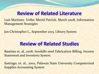 Review of Related Literature 
Luis Martines- Uribe; Meriel Patrick, March 2008, Information 
Management Strategies 
Jan Christopher L., September 2013, Library System 
Review of Related Studies 
Bautista et. al, 2008, Ironhills steel Fabrication Billing, Income 
Statement and Inventory System 
Santiago, et. al., 2002, Palawan State University Computerized 
Supplies Accounting System 
 