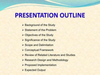 PRESENTATION OUTLINE 
 Background of the Study 
 Statement of the Problem 
 Objectives of the Study 
 Significance of the Study 
 Scope and Delimitation 
 Conceptual Framework 
 Review of Related Literature and Studies 
 Research Design and Methodology 
 Proposed Implementation 
 Expected Output 
 