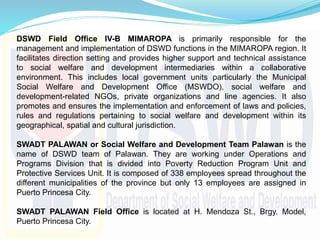 DSWD Field Office IV-B MIMAROPA is primarily responsible for the 
management and implementation of DSWD functions in the MIMAROPA region. It 
facilitates direction setting and provides higher support and technical assistance 
to social welfare and development intermediaries within a collaborative 
environment. This includes local government units particularly the Municipal 
Social Welfare and Development Office (MSWDO), social welfare and 
development-related NGOs, private organizations and line agencies. It also 
promotes and ensures the implementation and enforcement of laws and policies, 
rules and regulations pertaining to social welfare and development within its 
geographical, spatial and cultural jurisdiction. 
SWADT PALAWAN or Social Welfare and Development Team Palawan is the 
name of DSWD team of Palawan. They are working under Operations and 
Programs Division that is divided into Poverty Reduction Program Unit and 
Protective Services Unit. It is composed of 338 employees spread throughout the 
different municipalities of the province but only 13 employees are assigned in 
Puerto Princesa City. 
SWADT PALAWAN Field Office is located at H. Mendoza St., Brgy. Model, 
Puerto Princesa City. 
 
