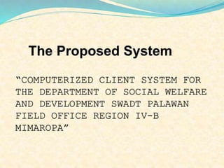 The Proposed System 
“COMPUTERIZED CLIENT SYSTEM FOR 
THE DEPARTMENT OF SOCIAL WELFARE 
AND DEVELOPMENT SWADT PALAWAN 
FIELD OFFICE REGION IV-B 
MIMAROPA” 
 