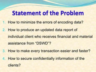 Statement of the Problem 
1. How to minimize the errors of encoding data? 
2. How to produce an updated data report of 
individual client who receives financial and material 
assistance from “DSWD”? 
3. How to make every transaction easier and faster? 
4. How to secure confidentially information of the 
clients? 
 