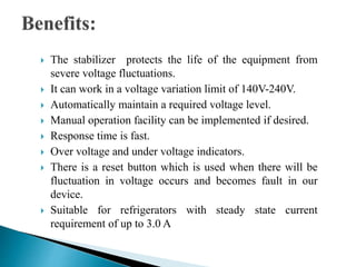 The stabilizer protects the life of the equipment from
severe voltage fluctuations.
 It can work in a voltage variation limit of 140V-240V.
 Automatically maintain a required voltage level.
 Manual operation facility can be implemented if desired.
 Response time is fast.
 Over voltage and under voltage indicators.
 There is a reset button which is used when there will be
fluctuation in voltage occurs and becomes fault in our
device.
 Suitable for refrigerators with steady state current
requirement of up to 3.0 A
 