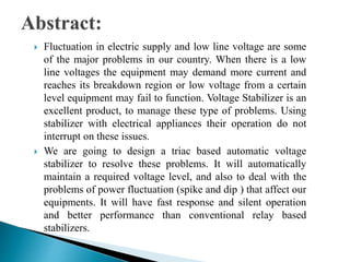  Fluctuation in electric supply and low line voltage are some
of the major problems in our country. When there is a low
line voltages the equipment may demand more current and
reaches its breakdown region or low voltage from a certain
level equipment may fail to function. Voltage Stabilizer is an
excellent product, to manage these type of problems. Using
stabilizer with electrical appliances their operation do not
interrupt on these issues.
 We are going to design a triac based automatic voltage
stabilizer to resolve these problems. It will automatically
maintain a required voltage level, and also to deal with the
problems of power fluctuation (spike and dip ) that affect our
equipments. It will have fast response and silent operation
and better performance than conventional relay based
stabilizers.
 
