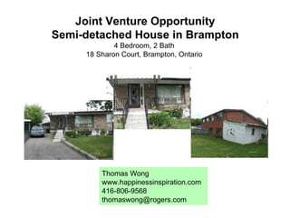 Joint Venture Opportunity Semi-detached House in Brampton 4 Bedroom, 2 Bath  18 Sharon Court, Brampton, Ontario  Thomas Wong www.happinessinspiration.com 416-806-9568 [email_address] 