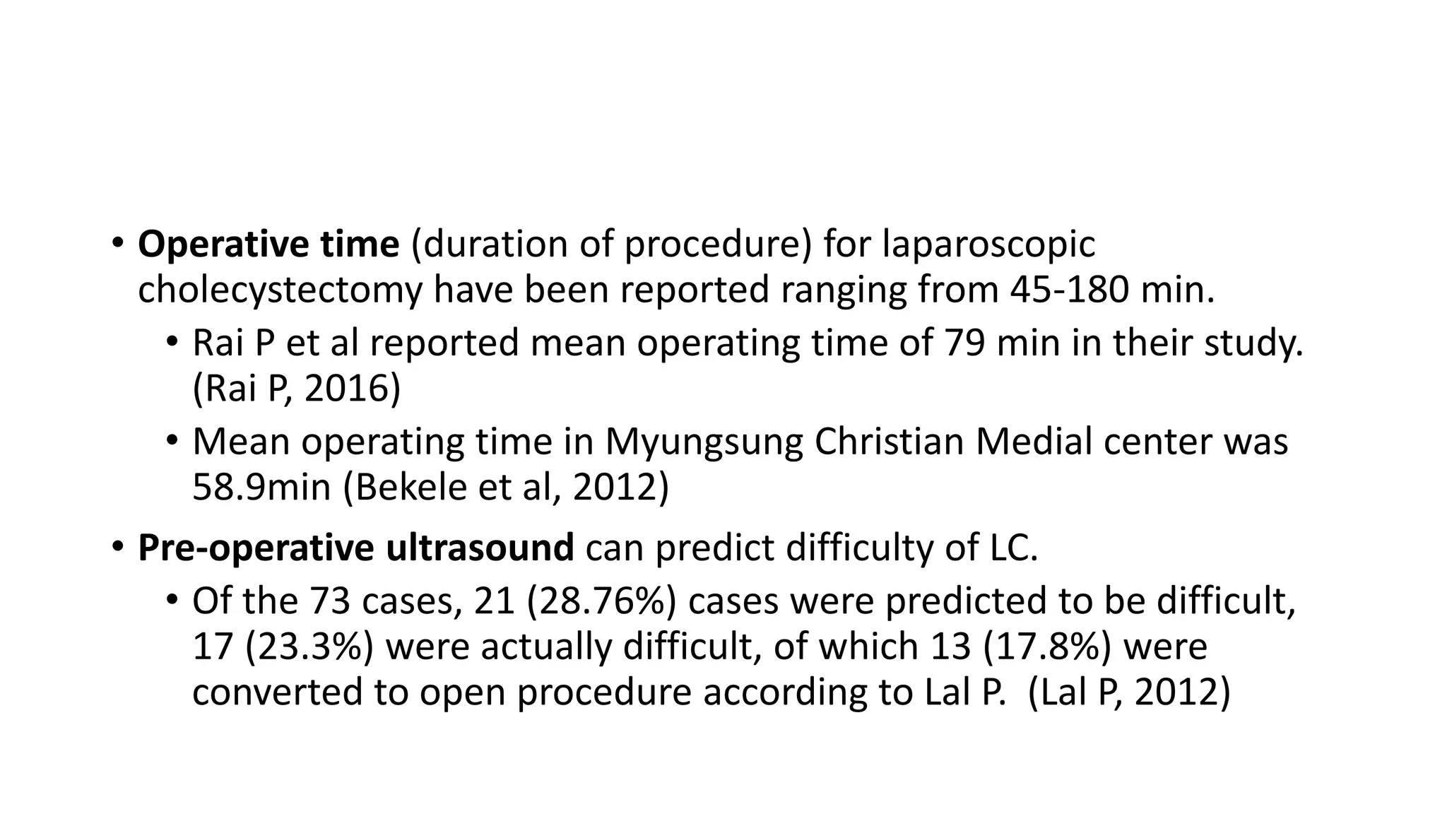 • Operative time (duration of procedure) for laparoscopic
cholecystectomy have been reported ranging from 45-180 min.
• Rai P et al reported mean operating time of 79 min in their study.
(Rai P, 2016)
• Mean operating time in Myungsung Christian Medial center was
58.9min (Bekele et al, 2012)
• Pre-operative ultrasound can predict difficulty of LC.
• Of the 73 cases, 21 (28.76%) cases were predicted to be difficult,
17 (23.3%) were actually difficult, of which 13 (17.8%) were
converted to open procedure according to Lal P. (Lal P, 2012)
 