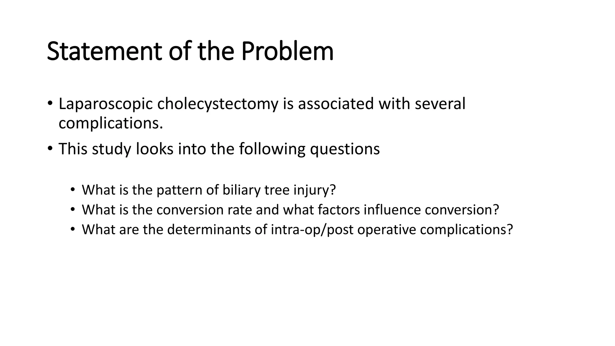 Statement of the Problem
• Laparoscopic cholecystectomy is associated with several
complications.
• This study looks into the following questions
• What is the pattern of biliary tree injury?
• What is the conversion rate and what factors influence conversion?
• What are the determinants of intra-op/post operative complications?
 