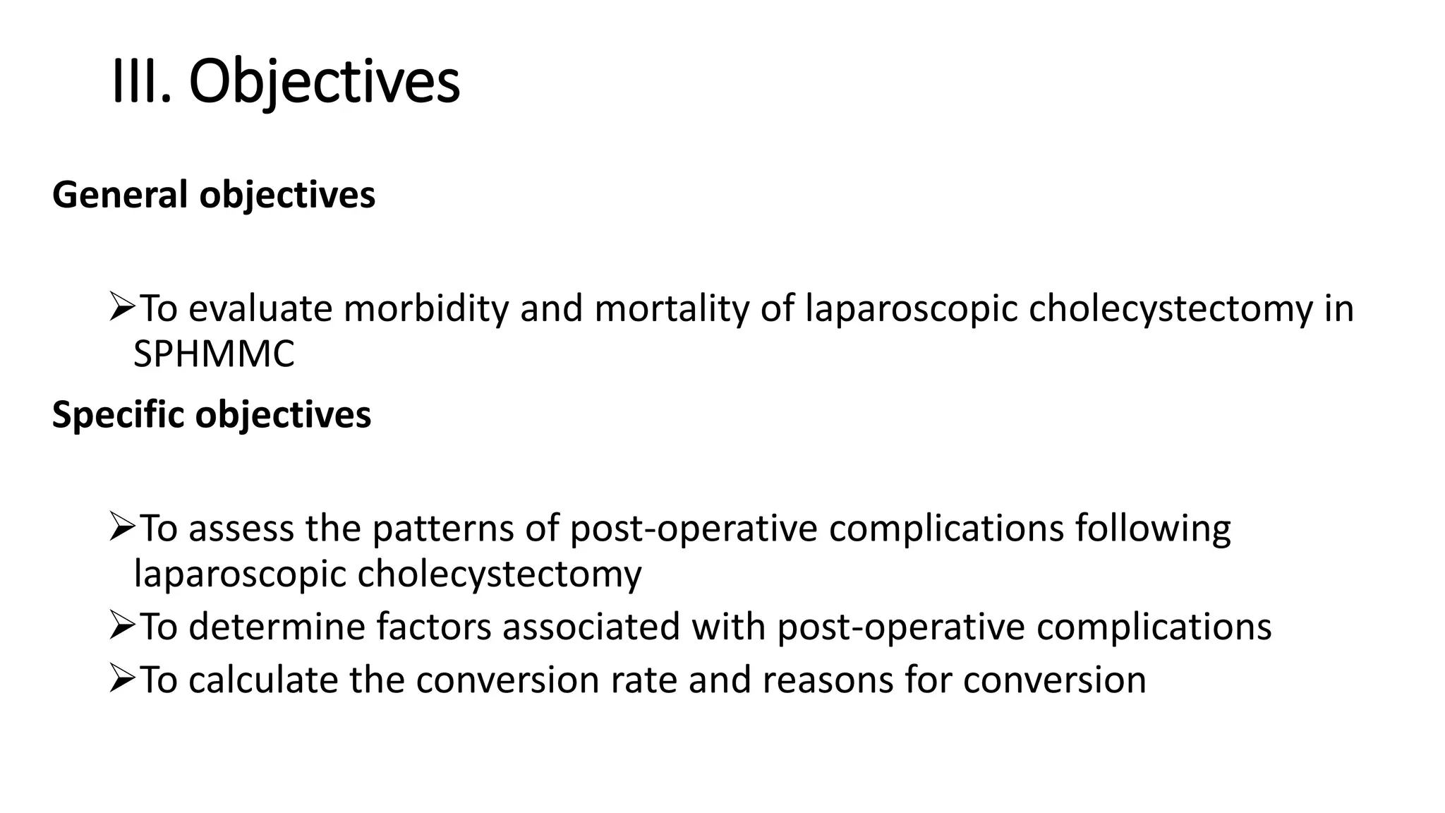III. Objectives
General objectives
To evaluate morbidity and mortality of laparoscopic cholecystectomy in
SPHMMC
Specific objectives
To assess the patterns of post-operative complications following
laparoscopic cholecystectomy
To determine factors associated with post-operative complications
To calculate the conversion rate and reasons for conversion
 