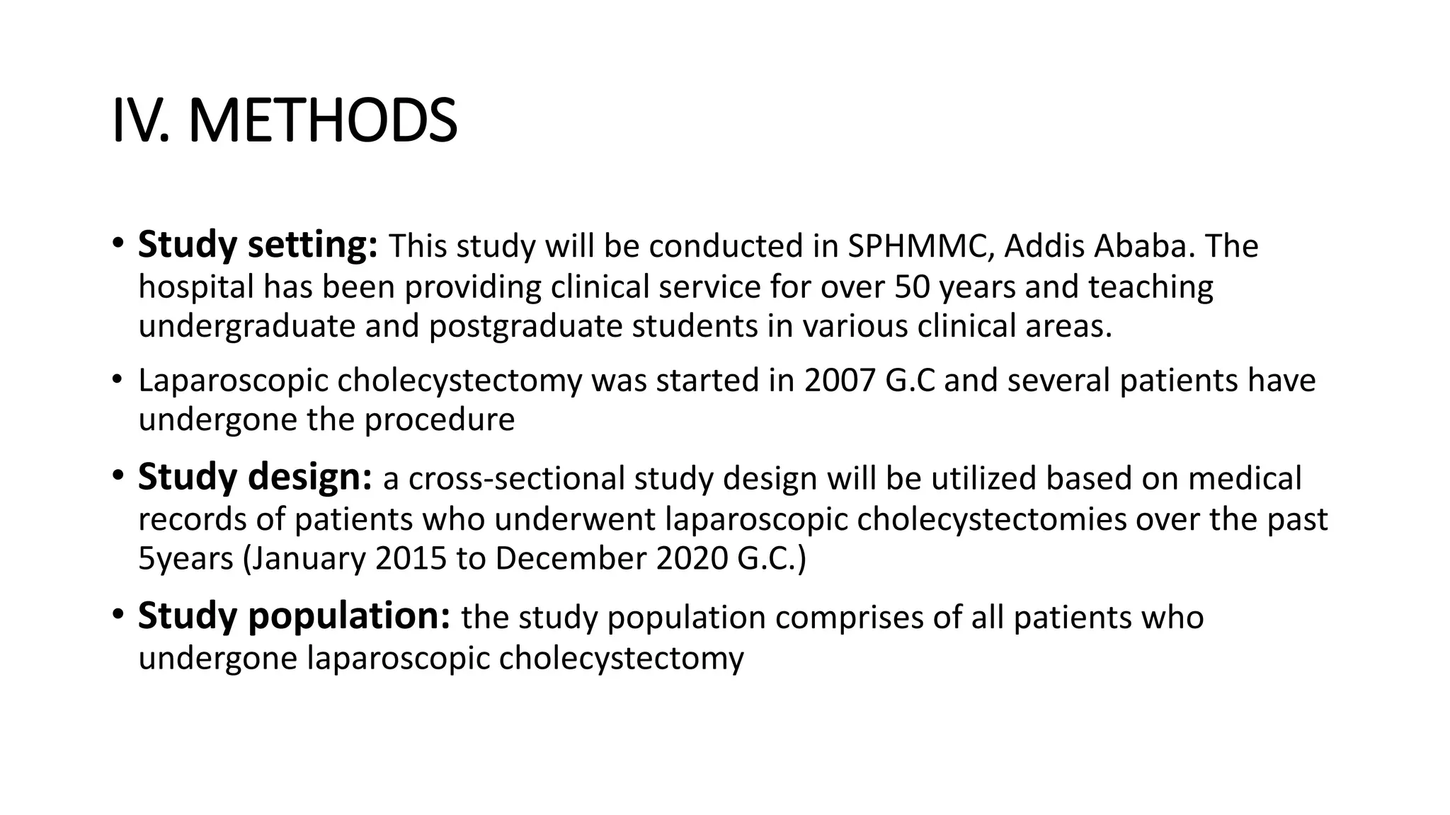 IV. METHODS
• Study setting: This study will be conducted in SPHMMC, Addis Ababa. The
hospital has been providing clinical service for over 50 years and teaching
undergraduate and postgraduate students in various clinical areas.
• Laparoscopic cholecystectomy was started in 2007 G.C and several patients have
undergone the procedure
• Study design: a cross-sectional study design will be utilized based on medical
records of patients who underwent laparoscopic cholecystectomies over the past
5years (January 2015 to December 2020 G.C.)
• Study population: the study population comprises of all patients who
undergone laparoscopic cholecystectomy
 