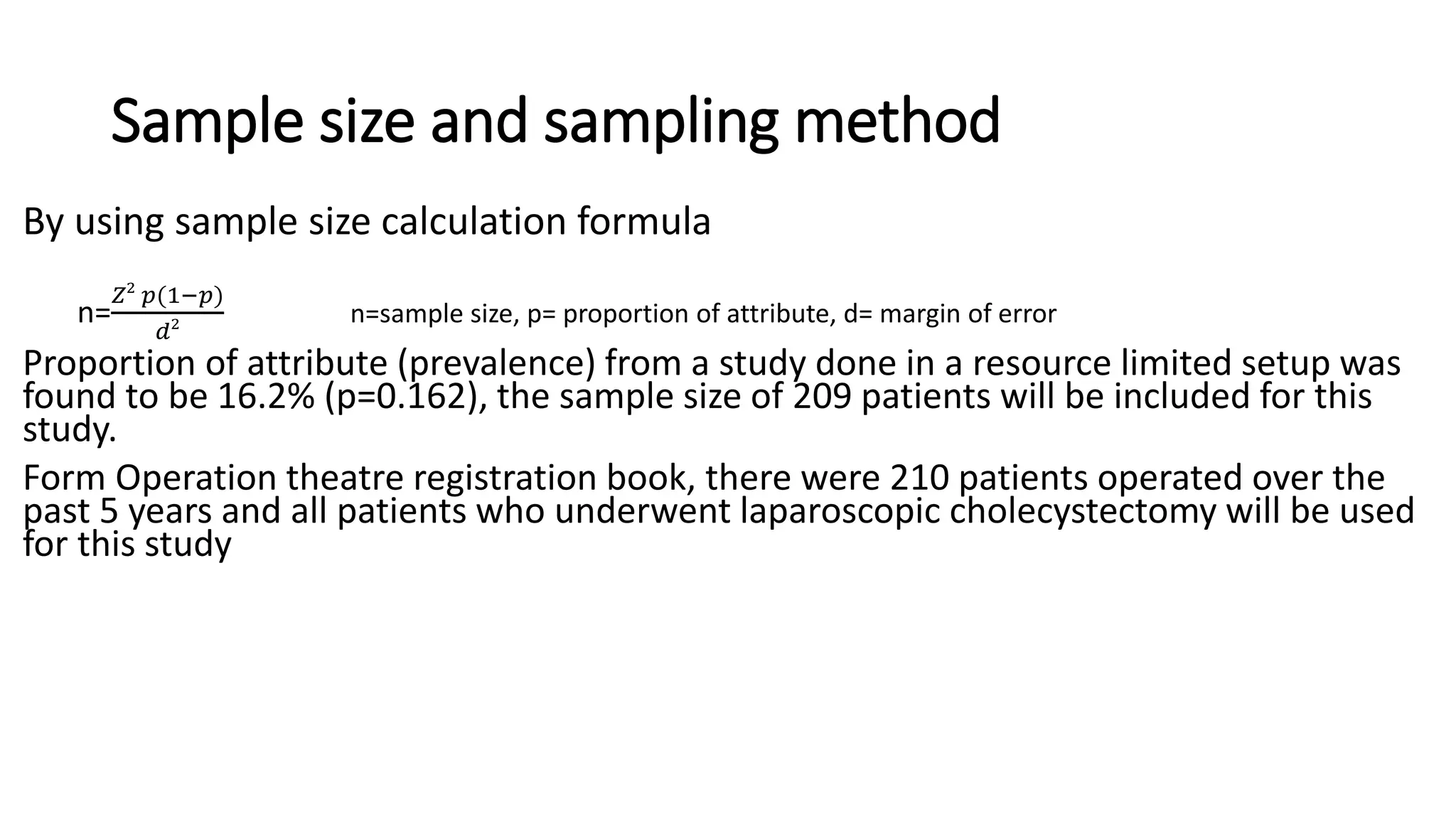 Sample size and sampling method
By using sample size calculation formula
n=
𝑍2
𝑝(1−𝑝)
𝑑2 n=sample size, p= proportion of attribute, d= margin of error
Proportion of attribute (prevalence) from a study done in a resource limited setup was
found to be 16.2% (p=0.162), the sample size of 209 patients will be included for this
study.
Form Operation theatre registration book, there were 210 patients operated over the
past 5 years and all patients who underwent laparoscopic cholecystectomy will be used
for this study
 