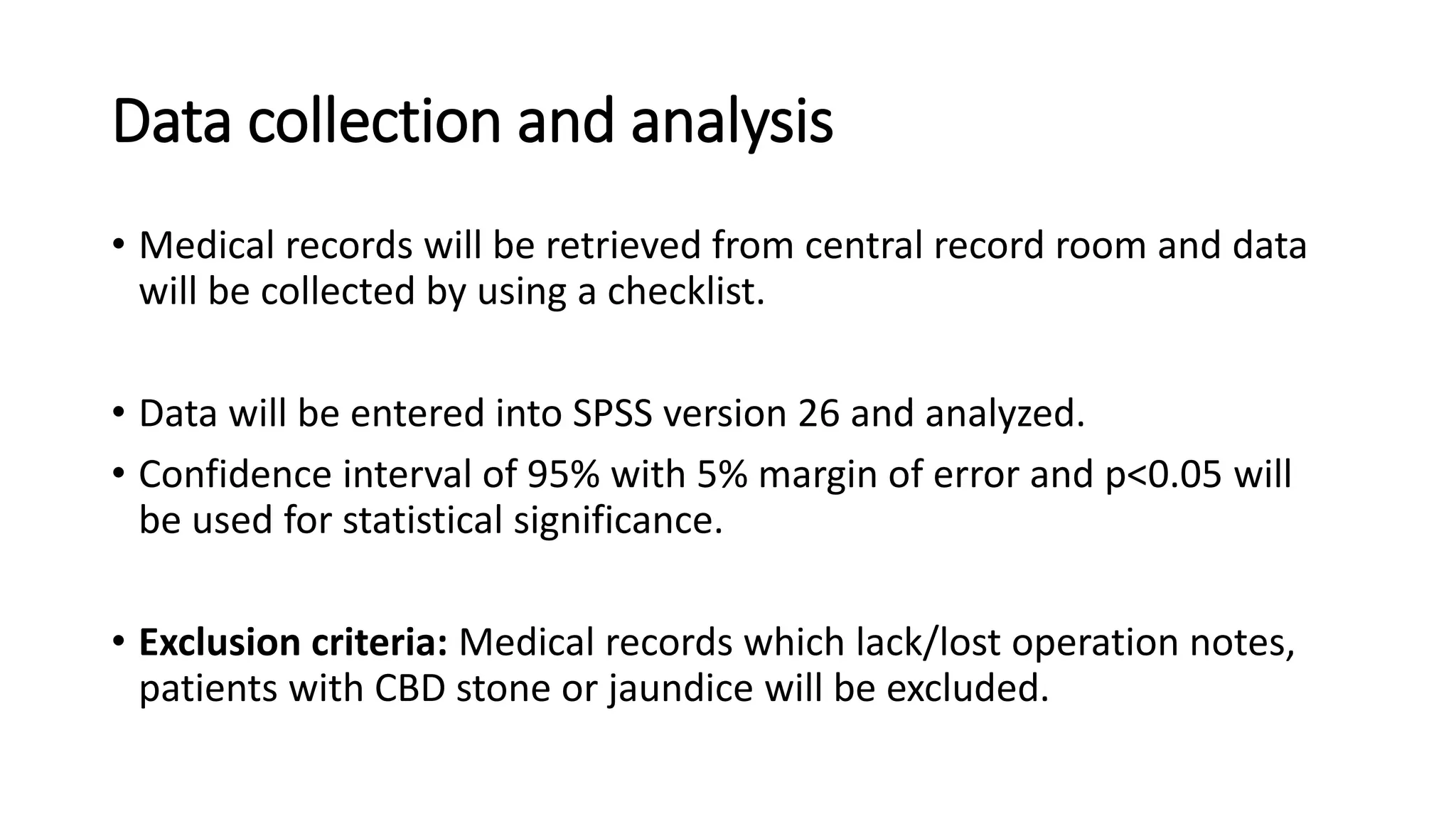 Data collection and analysis
• Medical records will be retrieved from central record room and data
will be collected by using a checklist.
• Data will be entered into SPSS version 26 and analyzed.
• Confidence interval of 95% with 5% margin of error and p<0.05 will
be used for statistical significance.
• Exclusion criteria: Medical records which lack/lost operation notes,
patients with CBD stone or jaundice will be excluded.
 