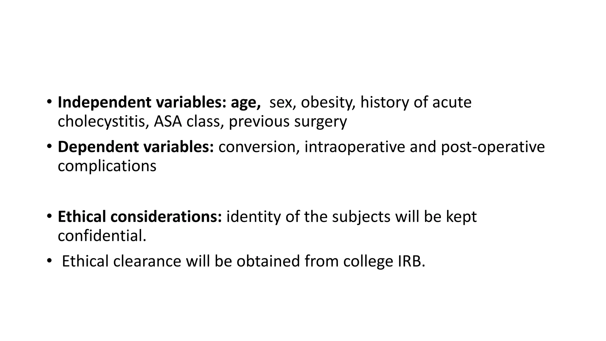 • Independent variables: age, sex, obesity, history of acute
cholecystitis, ASA class, previous surgery
• Dependent variables: conversion, intraoperative and post-operative
complications
• Ethical considerations: identity of the subjects will be kept
confidential.
• Ethical clearance will be obtained from college IRB.
 