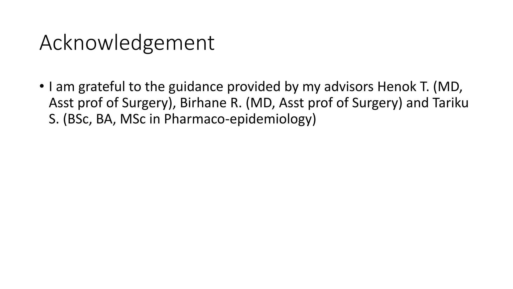 Acknowledgement
• I am grateful to the guidance provided by my advisors Henok T. (MD,
Asst prof of Surgery), Birhane R. (MD, Asst prof of Surgery) and Tariku
S. (BSc, BA, MSc in Pharmaco-epidemiology)
 