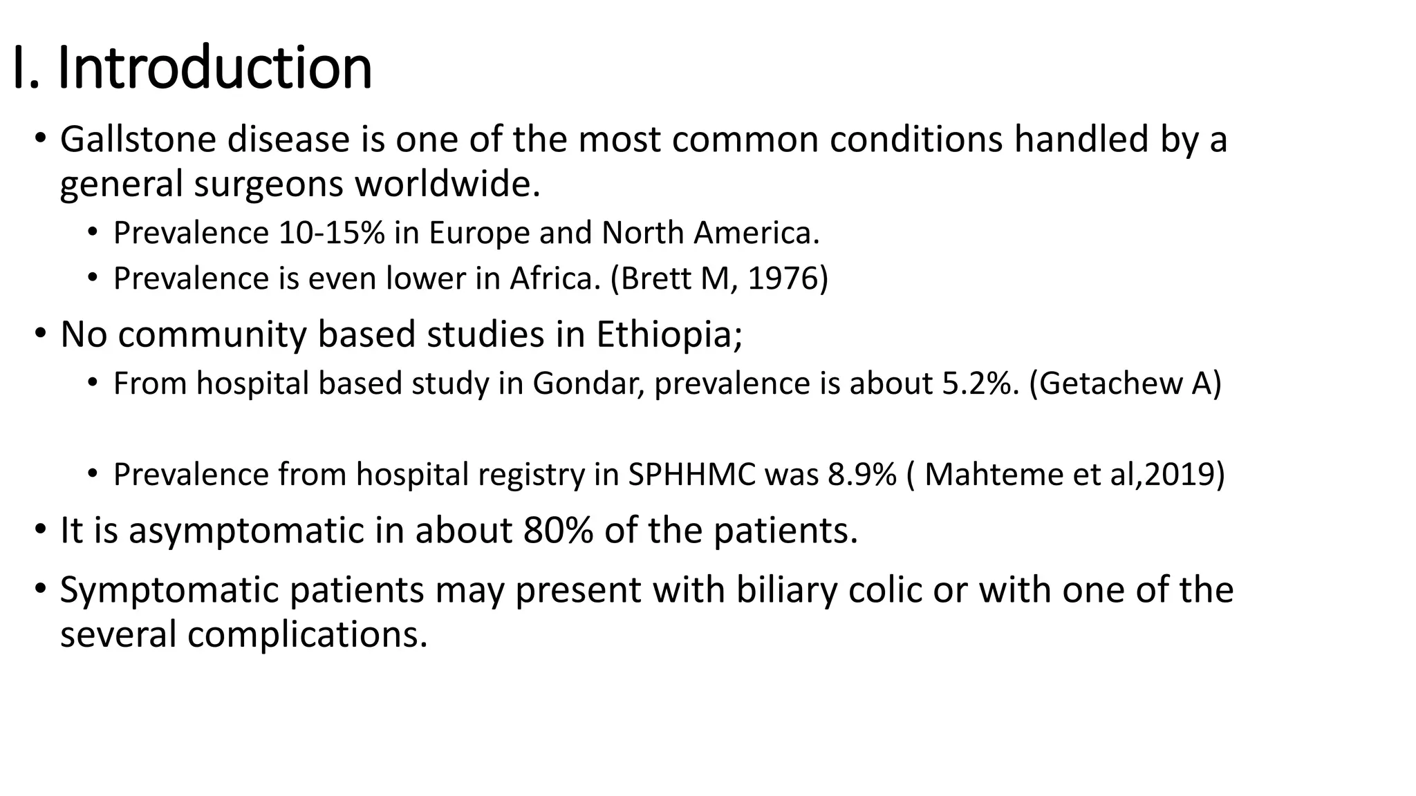 I. Introduction
• Gallstone disease is one of the most common conditions handled by a
general surgeons worldwide.
• Prevalence 10-15% in Europe and North America.
• Prevalence is even lower in Africa. (Brett M, 1976)
• No community based studies in Ethiopia;
• From hospital based study in Gondar, prevalence is about 5.2%. (Getachew A)
• Prevalence from hospital registry in SPHHMC was 8.9% ( Mahteme et al,2019)
• It is asymptomatic in about 80% of the patients.
• Symptomatic patients may present with biliary colic or with one of the
several complications.
 