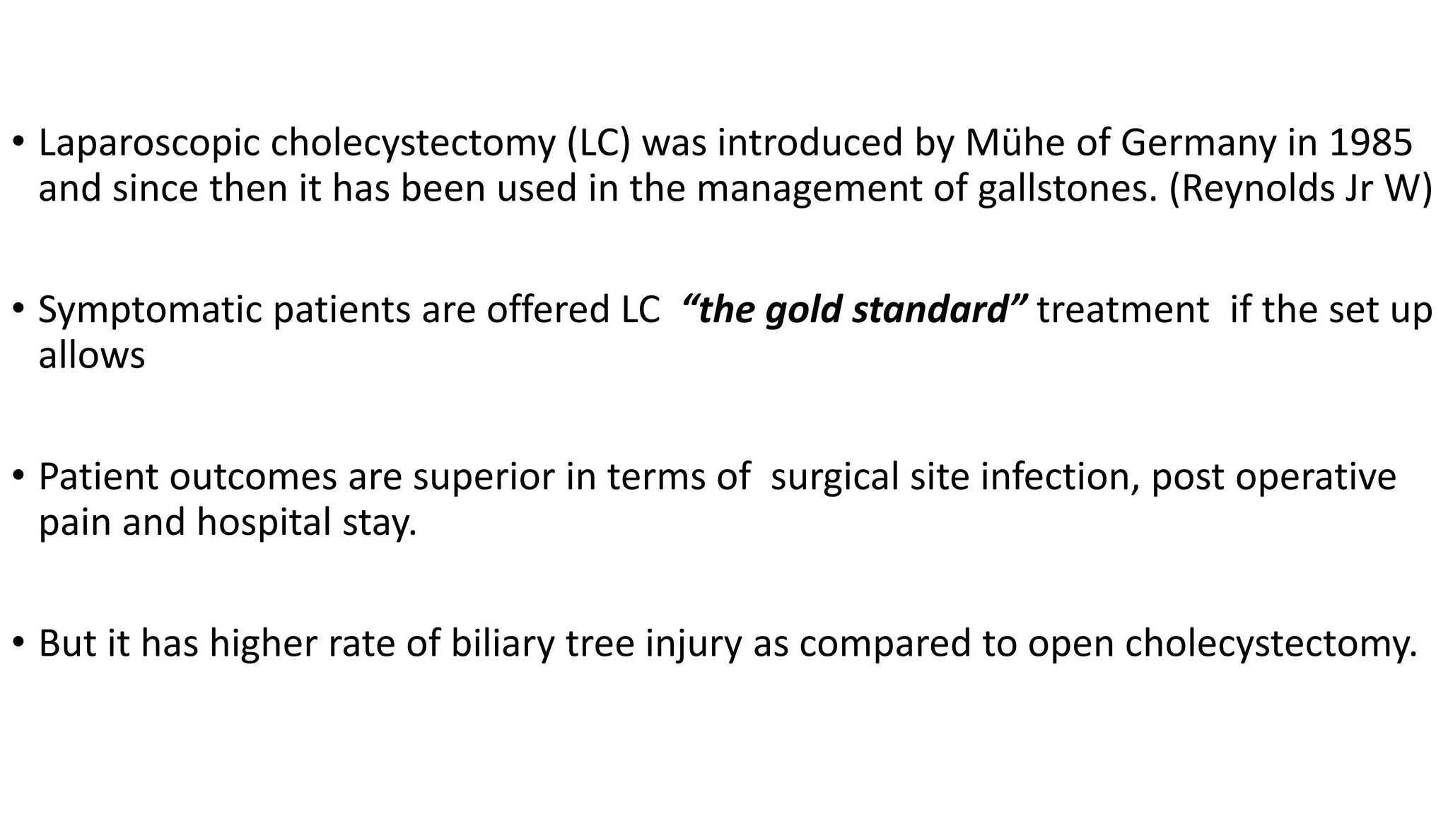 • Laparoscopic cholecystectomy (LC) was introduced by Mühe of Germany in 1985
and since then it has been used in the management of gallstones. (Reynolds Jr W)
• Symptomatic patients are offered LC “the gold standard” treatment if the set up
allows
• Patient outcomes are superior in terms of surgical site infection, post operative
pain and hospital stay.
• But it has higher rate of biliary tree injury as compared to open cholecystectomy.
 