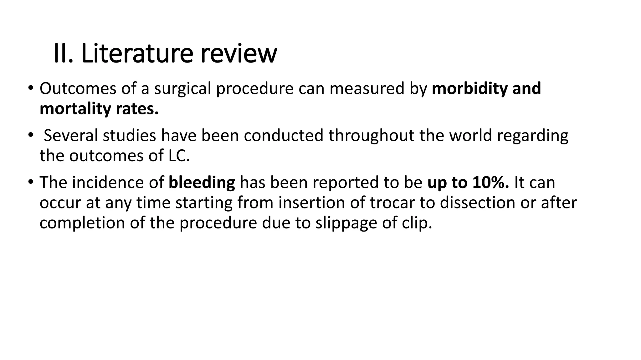 II. Literature review
• Outcomes of a surgical procedure can measured by morbidity and
mortality rates.
• Several studies have been conducted throughout the world regarding
the outcomes of LC.
• The incidence of bleeding has been reported to be up to 10%. It can
occur at any time starting from insertion of trocar to dissection or after
completion of the procedure due to slippage of clip.
 