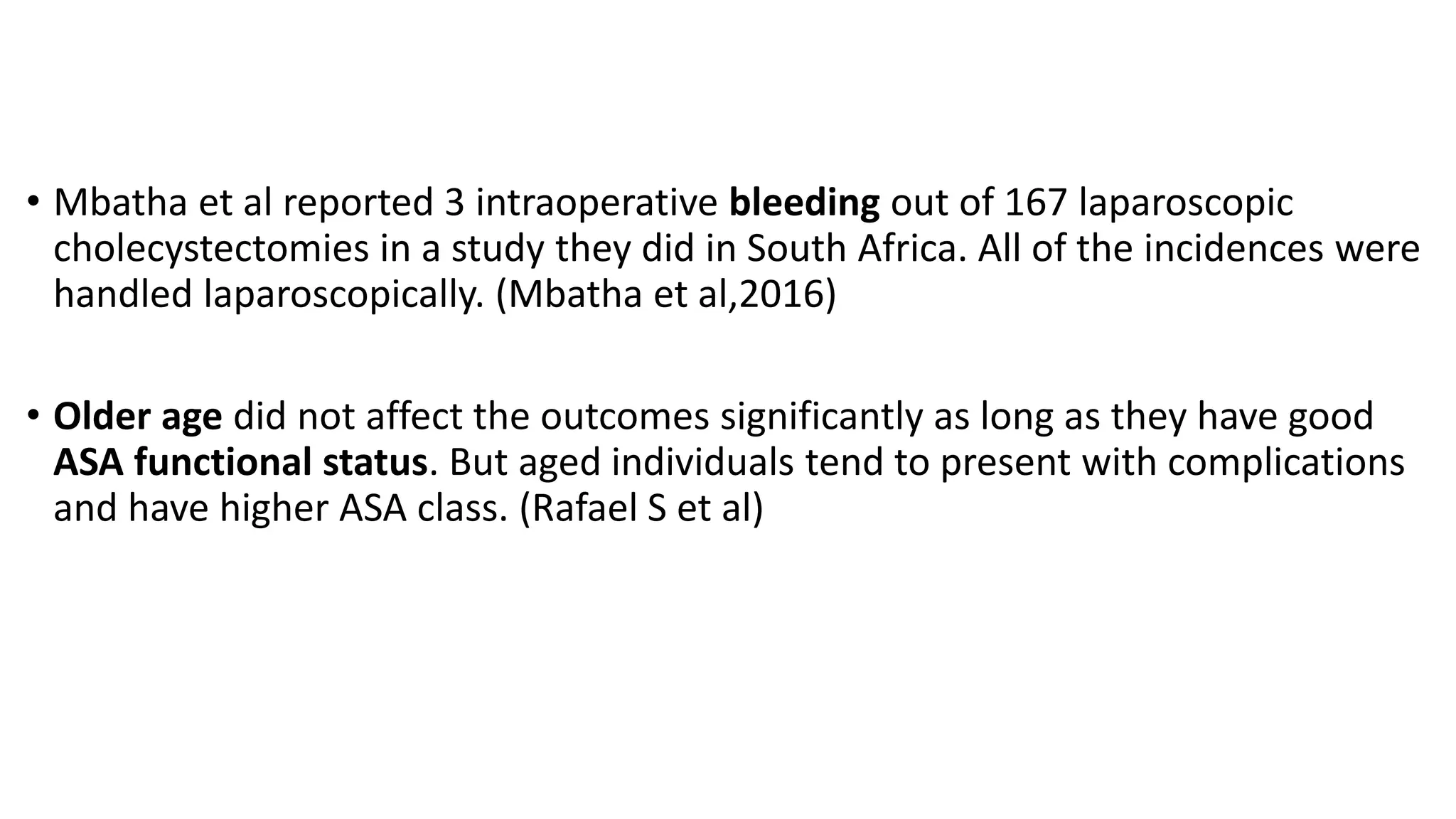 • Mbatha et al reported 3 intraoperative bleeding out of 167 laparoscopic
cholecystectomies in a study they did in South Africa. All of the incidences were
handled laparoscopically. (Mbatha et al,2016)
• Older age did not affect the outcomes significantly as long as they have good
ASA functional status. But aged individuals tend to present with complications
and have higher ASA class. (Rafael S et al)
 