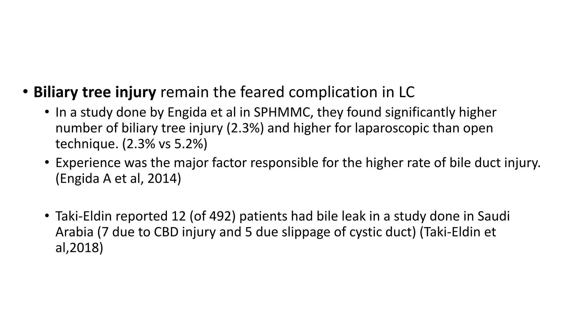 • Biliary tree injury remain the feared complication in LC
• In a study done by Engida et al in SPHMMC, they found significantly higher
number of biliary tree injury (2.3%) and higher for laparoscopic than open
technique. (2.3% vs 5.2%)
• Experience was the major factor responsible for the higher rate of bile duct injury.
(Engida A et al, 2014)
• Taki-Eldin reported 12 (of 492) patients had bile leak in a study done in Saudi
Arabia (7 due to CBD injury and 5 due slippage of cystic duct) (Taki-Eldin et
al,2018)
 
