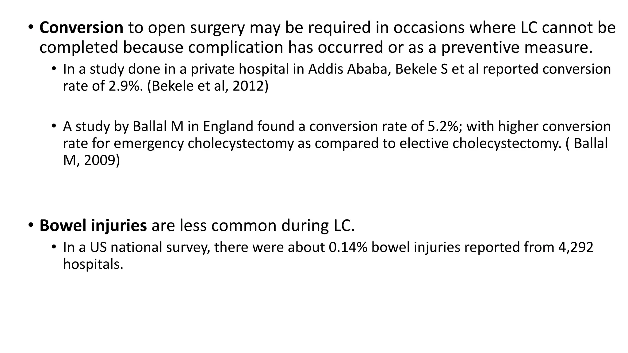 • Conversion to open surgery may be required in occasions where LC cannot be
completed because complication has occurred or as a preventive measure.
• In a study done in a private hospital in Addis Ababa, Bekele S et al reported conversion
rate of 2.9%. (Bekele et al, 2012)
• A study by Ballal M in England found a conversion rate of 5.2%; with higher conversion
rate for emergency cholecystectomy as compared to elective cholecystectomy. ( Ballal
M, 2009)
• Bowel injuries are less common during LC.
• In a US national survey, there were about 0.14% bowel injuries reported from 4,292
hospitals.
 