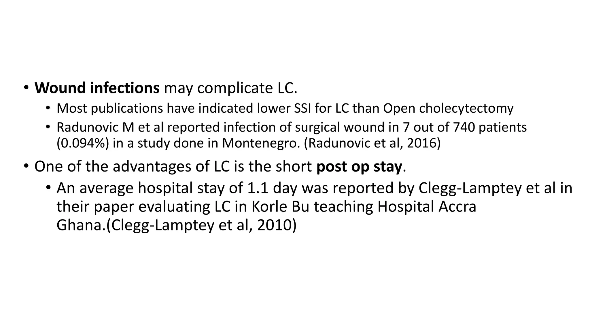 • Wound infections may complicate LC.
• Most publications have indicated lower SSI for LC than Open cholecytectomy
• Radunovic M et al reported infection of surgical wound in 7 out of 740 patients
(0.094%) in a study done in Montenegro. (Radunovic et al, 2016)
• One of the advantages of LC is the short post op stay.
• An average hospital stay of 1.1 day was reported by Clegg-Lamptey et al in
their paper evaluating LC in Korle Bu teaching Hospital Accra
Ghana.(Clegg-Lamptey et al, 2010)
 