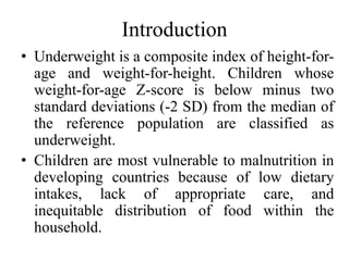 Introduction
• Underweight is a composite index of height-for-
age and weight-for-height. Children whose
weight-for-age Z-score is below minus two
standard deviations (-2 SD) from the median of
the reference population are classified as
underweight.
• Children are most vulnerable to malnutrition in
developing countries because of low dietary
intakes, lack of appropriate care, and
inequitable distribution of food within the
household.
 