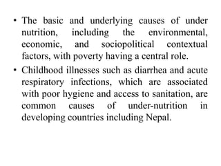 • The basic and underlying causes of under
nutrition, including the environmental,
economic, and sociopolitical contextual
factors, with poverty having a central role.
• Childhood illnesses such as diarrhea and acute
respiratory infections, which are associated
with poor hygiene and access to sanitation, are
common causes of under-nutrition in
developing countries including Nepal.
 