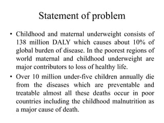 Statement of problem
• Childhood and maternal underweight consists of
138 million DALY which causes about 10% of
global burden of disease. In the poorest regions of
world maternal and childhood underweight are
major contributors to loss of healthy life.
• Over 10 million under-five children annually die
from the diseases which are preventable and
treatable almost all these deaths occur in poor
countries including the childhood malnutrition as
a major cause of death.
 