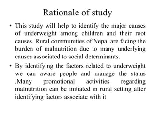 Rationale of study
• This study will help to identify the major causes
of underweight among children and their root
causes. Rural communities of Nepal are facing the
burden of malnutrition due to many underlying
causes associated to social determinants.
• By identifying the factors related to underweight
we can aware people and manage the status
.Many promotional activities regarding
malnutrition can be initiated in rural setting after
identifying factors associate with it
 