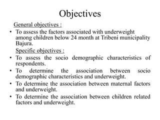 Objectives
General objectives :
• To assess the factors associated with underweight
among children below 24 month at Tribeni municipality
Bajura.
Specific objectives :
• To assess the socio demographic characteristics of
respondents.
• To determine the association between socio
demographic characteristics and underweight.
• To determine the association between maternal factors
and underweight.
• To determine the association between children related
factors and underweight.
 