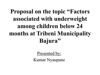 Proposal on the topic “Factors
associated with underweight
among children below 24
months at Tribeni Municipality
Bajura”
Presented by:
Kumar Nyaupane
 
