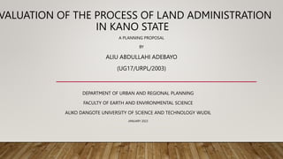 VALUATION OF THE PROCESS OF LAND ADMINISTRATION
IN KANO STATE
A PLANNING PROPOSAL
BY
ALIU ABDULLAHI ADEBAYO
(UG17/URPL/2003)
DEPARTMENT OF URBAN AND REGIONAL PLANNING
FACULTY OF EARTH AND ENVIRONMENTAL SCIENCE
ALIKO DANGOTE UNIVERSITY OF SCIENCE AND TECHNOLOGY WUDIL
JANUARY 2023
 