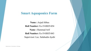 Smart Aquaponics Farm
Name : Asjad Abbas
Roll Number: Fa-19-BSIT-054
Name : Hammad Arif
Roll Number: Fa-19-BSIT-043
Supervisor: Lec. Salahudin Ayubi
Department of Information Technlogy
 