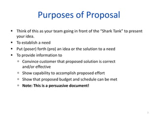 Purposes of Proposal
 Think of this as your team going in front of the “Shark Tank” to present
your idea.
 To establish a need
 Put (poser) forth (pro) an idea or the solution to a need
 To provide information to
 Convince customer that proposed solution is correct
and/or effective
 Show capability to accomplish proposed effort
 Show that proposed budget and schedule can be met
 Note: This is a persuasive document!
3
 