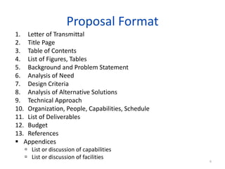 Proposal Format
1. Letter of Transmittal
2. Title Page
3. Table of Contents
4. List of Figures, Tables
5. Background and Problem Statement
6. Analysis of Need
7. Design Criteria
8. Analysis of Alternative Solutions
9. Technical Approach
10. Organization, People, Capabilities, Schedule
11. List of Deliverables
12. Budget
13. References
 Appendices
 List or discussion of capabilities
 List or discussion of facilities
6
 