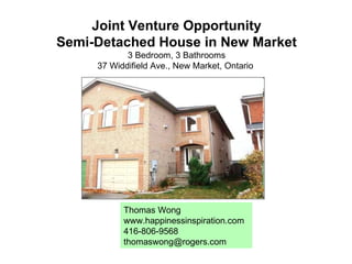 Joint Venture Opportunity Semi-Detached House in New Market 3 Bedroom, 3 Bathrooms 37 Widdifield Ave., New Market, Ontario  Thomas Wong www.happinessinspiration.com 416-806-9568 [email_address] 