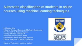 Automatic classification of students in online
courses using machine learning techniques
D. Monllao Olive
School of Computer Science and Software Engineering
The University of Western Australia
Crawley WA 6009, AUSTRALIA
Principal supervisor: Dr Du Huynh
Co-supervisor: Assoc/Prof Mark Reynolds
External supervisor: Dr Martin Dougiamas
Master of Philosophy - part time student
 