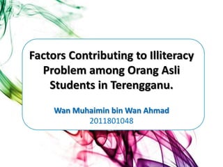 Factors Contributing to Illiteracy
  Problem among Orang Asli
    Students in Terengganu.
     Wan Muhaimin bin Wan Ahmad
            2011801048
 