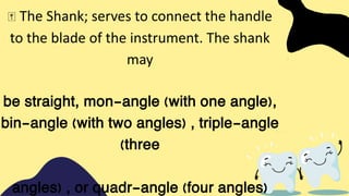 The Shank; serves to connect the handle
to the blade of the instrument. The shank
may
be straight, mon-angle (with one angle),
bin-angle (with two angles) , triple-angle
(three
angles) , or quadr-angle (four angles)
 