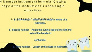 a. First number - Width of the blade in tenths of a
millimeter.
b. Second number - Angle the cutting edge forms with the
axis of the handle in
centigrade.
c. Third number - Length of the blade in millimeter.
4 N u m b e r in s tru m e n t fo rm u la : C u ttin g
e d g e o f th e in s tru m e n t is a t a n a n g le
o th e r th a n
a rig h t a n g le to th e b la d e .
 